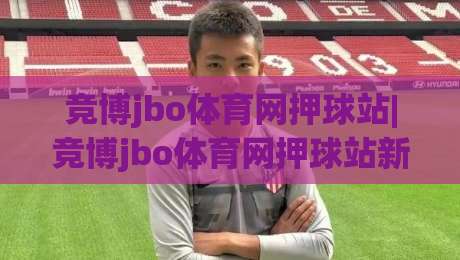竞博jbo体育网押球站|竞博jbo体育网押球站新手指南：从界面布局到互动节奏的顺畅体验-最大权威网页进球站观看解说让球盘高清技巧预选