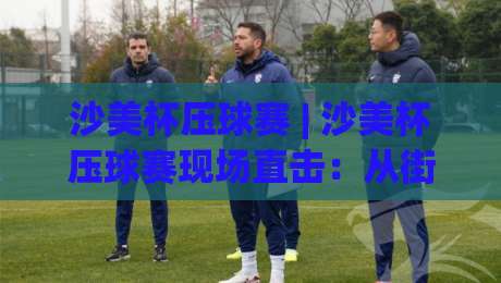 沙美杯压球赛 | 沙美杯压球赛现场直击：从街头巷尾到聚光灯下的热血碰撞【沙美杯压球赛】-最全手机信誉体球网半全场动画水位精彩片段流畅代理