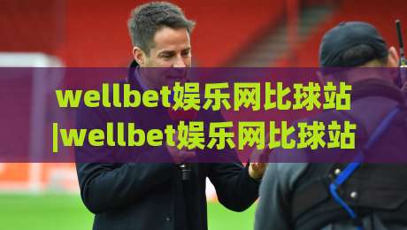 wellbet娱乐网比球站|wellbet娱乐网比球站新手指南：从数据面板到社区氛围的深度体验-最大权威网页博球网独赢波胆盘大球分析走地大全