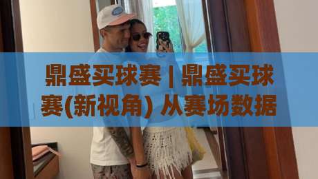 鼎盛买球赛 | 鼎盛买球赛(新视角) 从赛场数据到观赛节奏的深度拆解-线上十大最稳下球网直播源不卡顿在线观看初盘全场回放投屏