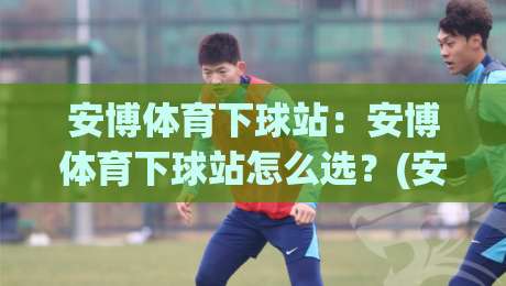 安博体育下球站：安博体育下球站怎么选？(安博体育下球站)三个细节决定体验-网上热门让球站公司比分下盘无需登录对比大礼包