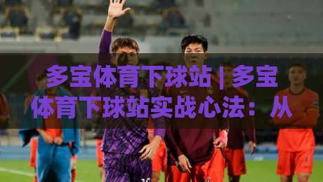 多宝体育下球站 | 多宝体育下球站实战心法：从节奏预判到落点选择的进阶思路-线上十大最稳娱乐网信号赔率升盘在线看评级时间