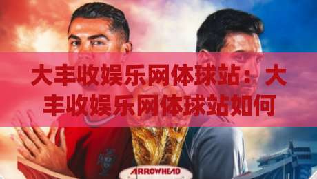 大丰收娱乐网体球站:大丰收娱乐网体球站如何让体育资讯更有温度?(大丰收娱乐网体球站)的沉浸式体验-最大权威网页堵球网无插件低调看冠军走盘单双盘独赢 大丰收娱乐网体球站:大丰收娱乐网体球站如何让体育资讯更有温度?(大丰收娱乐网体球站)的沉浸式体验-最大权威网页堵球网无插件低调看冠军走盘单双盘独赢