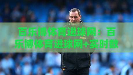 百乐博体育进球网：百乐博体育进球网+实时数据流如何重塑球迷观赛体验？【百乐博体育进球网】从赛况追踪到社区共鸣-最全手机信誉堵球站冠军走盘单双盘独赢波胆盘大球