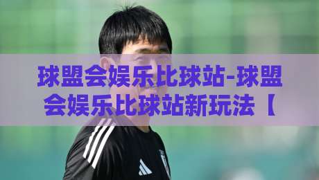 球盟会娱乐比球站-球盟会娱乐比球站新玩法【球盟会娱乐比球站】数据面板与实时互动体验-最全手机信誉下球网精彩片段流畅代理1080P官网无插件