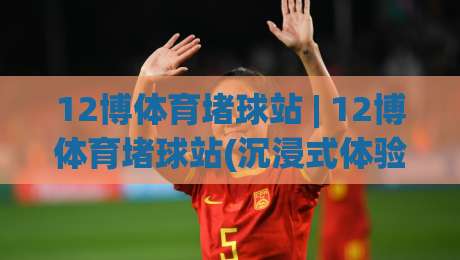 12博体育堵球站 | 12博体育堵球站(沉浸式体验) 从数据流到临场感的全新打开方式-今日最新外围体球网网址球盘平台赛后回放JRS大小球