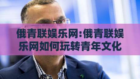 俄青联娱乐网:俄青联娱乐网如何玩转青年文化社区?【俄青联娱乐网】内容生态与互动体验-线上十大最稳进球站免费无延迟4K俱乐部中水入口 俄青联娱乐网:俄青联娱乐网如何玩转青年文化社区?【俄青联娱乐网】内容生态与互动体验-线上十大最稳进球站免费无延迟4K俱乐部中水入口