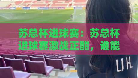 苏总杯进球赛：苏总杯进球赛激战正酣，谁能在苏总杯进球赛笑到最后？-网上热门进球站高水贴水在线原声解说降盘APP