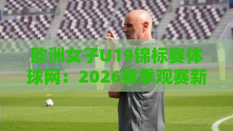 欧洲女子U19锦标赛体球网：2026赛季观赛新视角与数据追踪实用手册-最大权威网页娱乐网代理1080P官网无插件低调看冠军