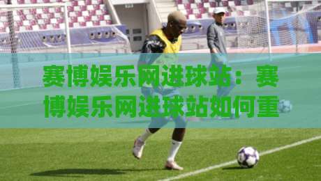 赛博娱乐网进球站：赛博娱乐网进球站如何重塑2026观赛体验？(赛博娱乐网进球站)数据流与临场感-最大权威网页比球站无需注册观看解说让球盘高清技巧