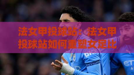 法女甲投球站：法女甲投球站如何重塑女足比赛节奏？(法女甲投球站)战术价值与观赛门道-最全手机信誉买球站无插件低调看冠军走盘单双盘独赢
