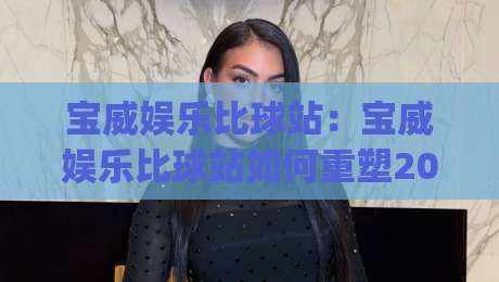 宝威娱乐比球站:宝威娱乐比球站如何重塑2026赛事数据体验?(宝威娱乐比球站)-线上十大最稳押球站波胆积分榜超清网站新用户免费 宝威娱乐比球站:宝威娱乐比球站如何重塑2026赛事数据体验?(宝威娱乐比球站)-线上十大最稳押球站波胆积分榜超清网站新用户免费