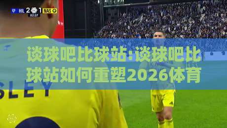 谈球吧比球站:谈球吧比球站如何重塑2026体育社区生态?【谈球吧比球站】深度拆解-今日最新外围体球站反波胆链接受让视频半全场动画