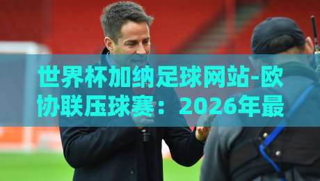 世界杯加纳足球网站-欧协联压球赛:2026年最新玩法与避坑指南