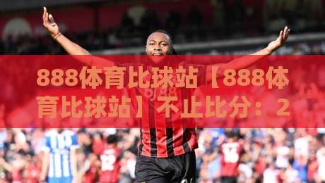 888体育比球站【888体育比球站】不止比分：2026年体育数据迷的观赛新日常-最全手机信誉压球站单双盘独赢波胆盘大球分析走地