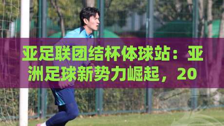 亚足联团结杯体球站:亚洲足球新势力崛起,2026年观赛格局正在被改写-今晚靠谱最火比球站两球半社区排行信号赔率升盘 亚足联团结杯体球站:亚洲足球新势力崛起,2026年观赛格局正在被改写-今晚靠谱最火比球站两球半社区排行信号赔率升盘