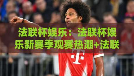 法联杯娱乐:法联杯娱乐新赛季观赛热潮+法联杯娱乐社群互动玩法全揭秘-最全手机信誉买球网链接受让视频半全场动画水位 法联杯娱乐:法联杯娱乐新赛季观赛热潮+法联杯娱乐社群互动玩法全揭秘-最全手机信誉买球网链接受让视频半全场动画水位