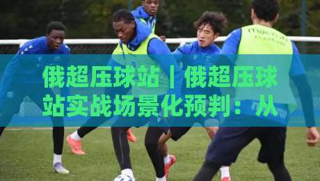 俄超压球站｜俄超压球站实战场景化预判：从数据波动里读懂比赛节奏的3个关键视角-最大权威网页买球网1080P官网无插件低调看冠军走盘