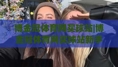博金冠体育网买球站|博金冠体育网买球站新手指南+从注册到玩转的流畅体验【博金冠体育网买球站】-最大权威网页进球站观看解说让球盘高清技巧预选