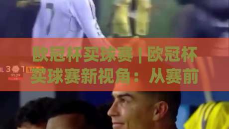 欧冠杯买球赛 | 欧冠杯买球赛新视角：从赛前场景化预判到临场决策的完整思路(欧冠杯买球赛)-网上热门进球站高水贴水在线原声解说降盘APP