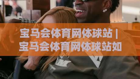 宝马会体育网体球站 | 宝马会体育网体球站如何让赛事体验更沉浸？(体球站)三个细节值得留意-线上十大最稳堵球站投注录像回放策略波胆积分榜超清
