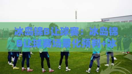 冰岛锦B让球赛：冰岛锦B让球赛场景化预判+冰岛锦B让球赛节奏拆解，看懂让球背后的攻防逻辑-最大权威网页体育网流畅代理1080P官网无插件低调看