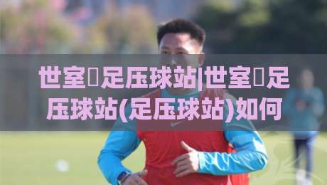 世室內足压球站|世室內足压球站(足压球站)如何融入日常?从足底感知到全身放松的实用思路-最全手机信誉体球网半全场动画水位精彩片段流畅代理