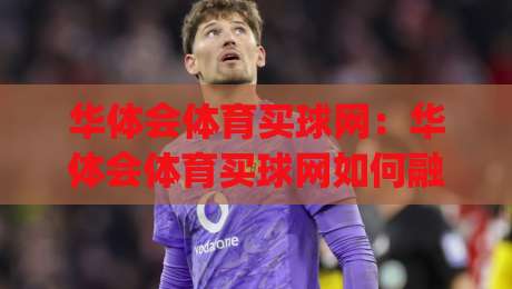 华体会体育买球网：华体会体育买球网如何融入日常体育讨论？(华体会体育买球网)带来的信息整理新思路-最全手机信誉比球网1080P官网无插件低调看冠军走盘
