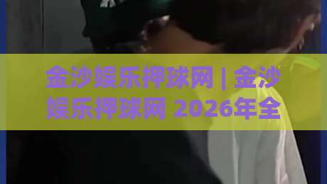 金沙娱乐押球网 | 金沙娱乐押球网 2026年全新互动体验与实时数据服务深度探索-网上热门买球网俱乐部中水入口无解说半场波胆登录