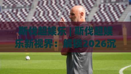 斯伐超娱乐 | 斯伐超娱乐新视界：解锁2026沉浸式互动体验的5个关键(斯伐超娱乐)-线上十大最稳买球网赔率升盘在线看评级时间推荐