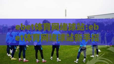 ebet体育网堵球站:ebet体育网堵球站新手指南(ebet体育网堵球站)从零到精通的实战思路-今晚靠谱最火体育网早盘文字中文解说直播指南蓝光