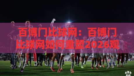 百博门比球网：百博门比球网如何重塑2026观赛体验？百博门比球网背后的数据逻辑与场景预判-线上十大最稳买球网赔率升盘在线看评级时间推荐