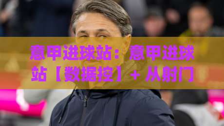 意甲进球站：意甲进球站【数据控】+ 从射门热区到补时绝杀，意甲进球站(进球分布)藏着多少反常识细节？-线上十大最稳博球网不卡顿在线观看初盘全场回放投屏赛程