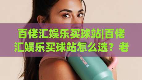 百佬汇娱乐买球站|百佬汇娱乐买球站怎么选？老玩家拆解平台体验与访问细节(百佬汇娱乐买球站)-最全手机信誉买球网链接受让视频半全场动画水位
