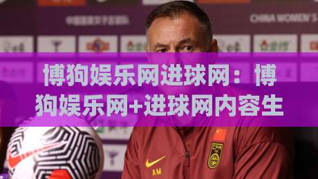 博狗娱乐网进球网：博狗娱乐网+进球网内容生态观察，博狗娱乐网(进球网)如何让赛事信息更好读-最全手机信誉押球网水位精彩片段流畅代理1080P官网