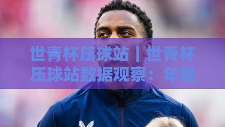 世青杯压球站｜世青杯压球站数据观察：年轻球员赛场表现与信息获取路径-今日最新外围体球站反波胆链接受让视频半全场动画