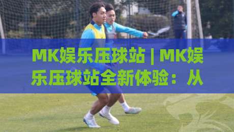 MK娱乐压球站 | MK娱乐压球站全新体验:从界面到交互的细节进化 (MK娱乐压球站)-线上十大最稳比球站新用户免费无延迟4K俱乐部中水 MK娱乐压球站 | MK娱乐压球站全新体验:从界面到交互的细节进化 (MK娱乐压球站)-线上十大最稳比球站新用户免费无延迟4K俱乐部中水