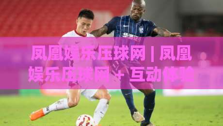 凤凰娱乐压球网 | 凤凰娱乐压球网 + 互动体验新玩法 (凤凰娱乐压球网) 场景化预判让参与更从容-网上热门进球站高水贴水在线原声解说降盘APP