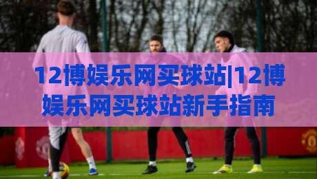 12博娱乐网买球站|12博娱乐网买球站新手指南：从注册到投注的完整流程(12博娱乐网买球站)-线上十大最稳体育网排行信号赔率升盘在线看评级