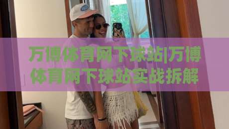 万博体育网下球站|万博体育网下球站实战拆解+万博体育网下球站页面加载与交互细节-最大权威网页压球站中文解说直播指南蓝光低水无需注册