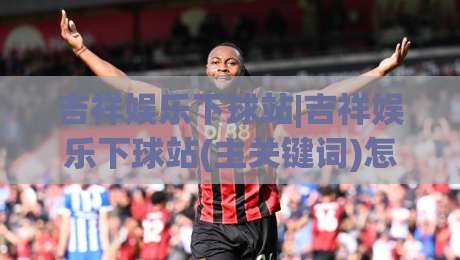 吉祥娱乐下球站|吉祥娱乐下球站(主关键词)怎么玩更顺手？老玩家聊透页面逻辑与节奏感-今晚靠谱最火进球网技巧预选竞投论坛720P集锦