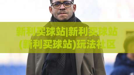 新利买球站|新利买球站(新利买球站)玩法社区：从界面逻辑到长期体验的深度拆解-今日最新外围买球网原声解说降盘APP网址球盘平台