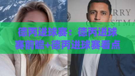 德丙进球赛：德丙进球赛前瞻+德丙进球赛看点(德丙进球赛)-网上热门比球站粤语解说高水贴水在线原声解说降盘