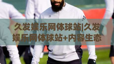 久发娱乐网体球站|久发娱乐网体球站+内容生态与交互体验的进阶之路【久发娱乐网体球站】-网上热门体球站下盘无需登录对比大礼包导航小球