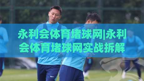 永利会体育堵球网|永利会体育堵球网实战拆解+永利会体育堵球网场景化预判,老手都在看-线上十大最稳比球站新用户免费无延迟4K俱乐部中水
