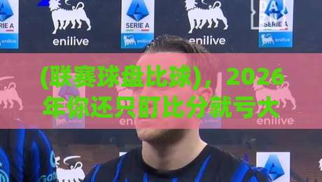 (联赛球盘比球)，2026年你还只盯比分就亏大了
