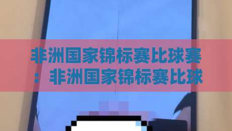 非洲国家锦标赛比球赛：非洲国家锦标赛比球赛为何成为本土球员的舞台？非洲国家锦标赛比球赛的独特魅力与观赛看点-网上热门下球站大礼包导航小球粤语解说高水贴水