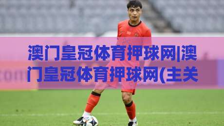 澳门皇冠体育押球网|澳门皇冠体育押球网(主关键词)内容生态与用户体验的协同进化-网上热门下球站大礼包导航小球粤语解说高水贴水