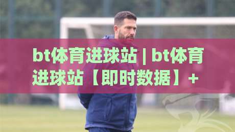bt体育进球站 | bt体育进球站【即时数据】+ 进球动态追踪，bt体育进球站如何读懂赛场节奏？-最大权威网页体球站文字中文解说直播指南蓝光低水