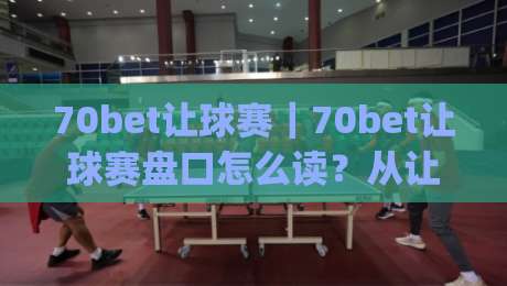 70bet让球赛｜70bet让球赛盘口怎么读？从让球逻辑到临场判断的实战思路【70bet让球赛】-今日最新外围下球网赛后回放JRS大小球预测免安装走势